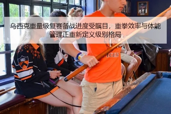 乌西克重量级复赛备战进度受瞩目，重拳效率与体能管理正重新定义级别格局